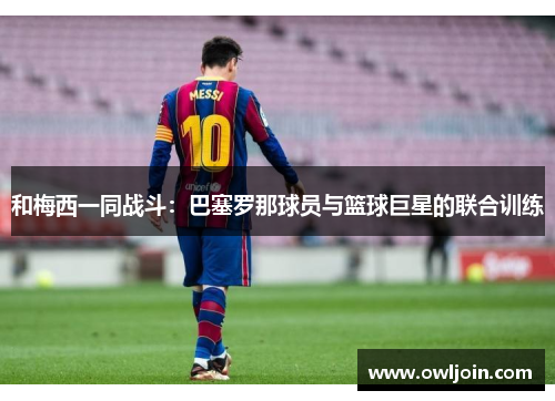 和梅西一同战斗：巴塞罗那球员与篮球巨星的联合训练