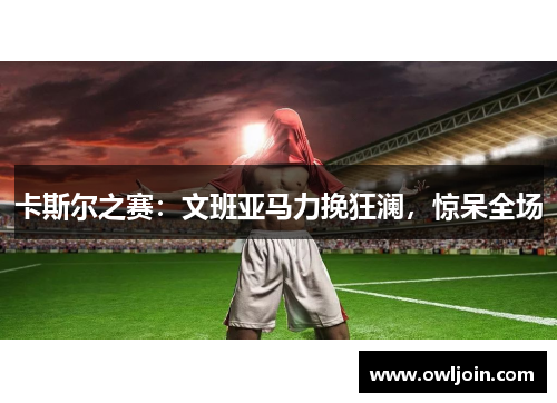 卡斯尔之赛：文班亚马力挽狂澜，惊呆全场